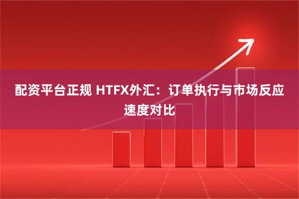配资平台正规 HTFX外汇：订单执行与市场反应速度对比