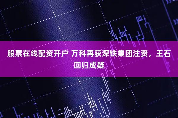 股票在线配资开户 万科再获深铁集团注资，王石回归成疑
