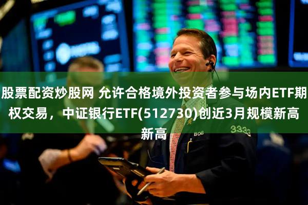 股票配资炒股网 允许合格境外投资者参与场内ETF期权交易，中证银行ETF(512730)创近3月规模新高