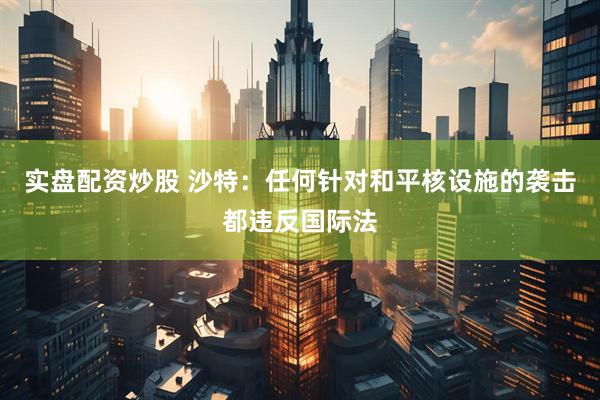 实盘配资炒股 沙特：任何针对和平核设施的袭击都违反国际法