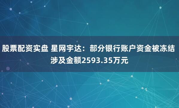 股票配资实盘 星网宇达：部分银行账户资金被冻结 涉及金额2593.35万元