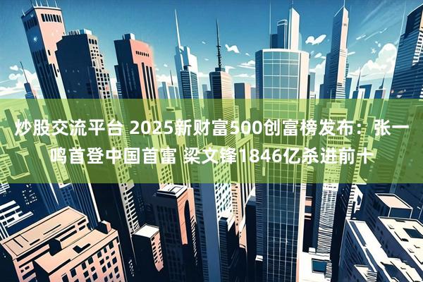 炒股交流平台 2025新财富500创富榜发布：张一鸣首登中国首富 梁文锋1846亿杀进前十