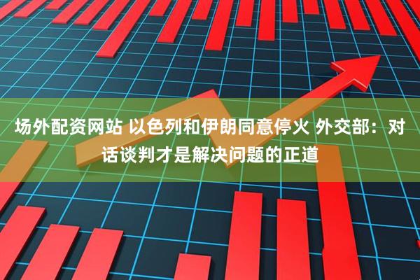 场外配资网站 以色列和伊朗同意停火 外交部：对话谈判才是解决问题的正道