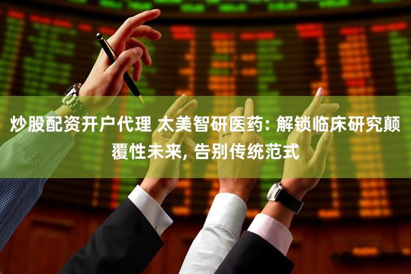 炒股配资开户代理 太美智研医药: 解锁临床研究颠覆性未来, 告别传统范式