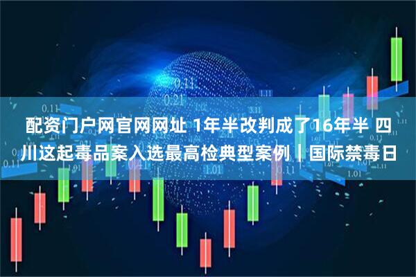 配资门户网官网网址 1年半改判成了16年半 四川这起毒品案入选最高检典型案例｜国际禁毒日