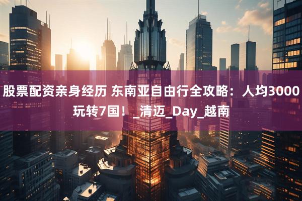 股票配资亲身经历 东南亚自由行全攻略：人均3000玩转7国！_清迈_Day_越南