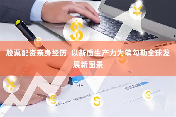 股票配资亲身经历  以新质生产力为笔勾勒全球发展新图景