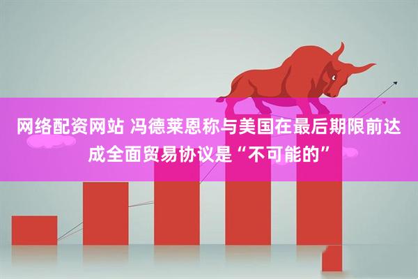 网络配资网站 冯德莱恩称与美国在最后期限前达成全面贸易协议是“不可能的”
