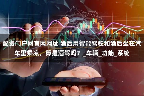 配资门户网官网网址 酒后用智能驾驶和酒后坐在汽车里乘凉，算是酒驾吗？_车辆_功能_系统