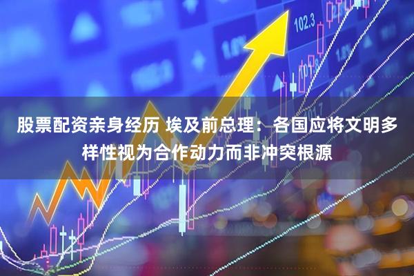 股票配资亲身经历 埃及前总理：各国应将文明多样性视为合作动力而非冲突根源