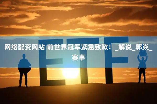 网络配资网站 前世界冠军紧急致歉！_解说_郭焱_赛事