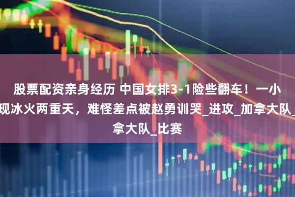 股票配资亲身经历 中国女排3-1险些翻车！一小将表现冰火两重天，难怪差点被赵勇训哭_进攻_加拿大队_比赛