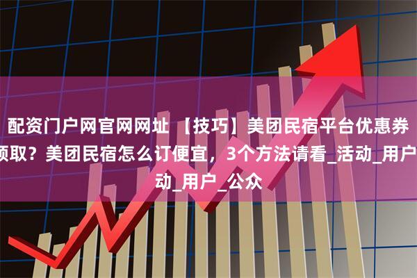 配资门户网官网网址 【技巧】美团民宿平台优惠券怎么领取？美团民宿怎么订便宜，3个方法请看_活动_用户_公众