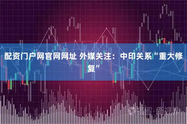 配资门户网官网网址 外媒关注：中印关系“重大修复”