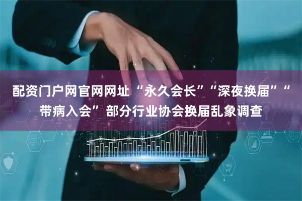 配资门户网官网网址 “永久会长”“深夜换届”“带病入会” 部分行业协会换届乱象调查