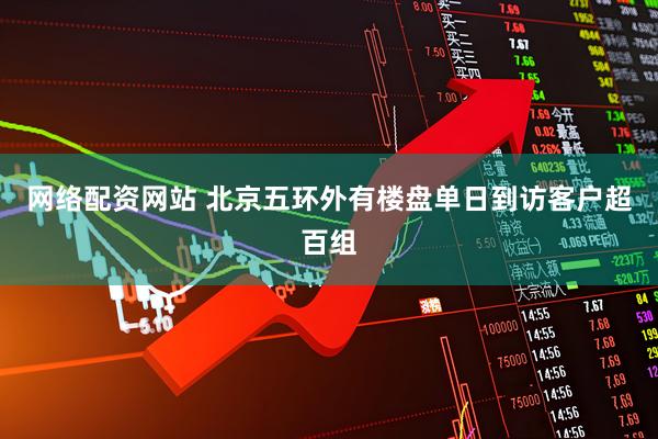 网络配资网站 北京五环外有楼盘单日到访客户超百组