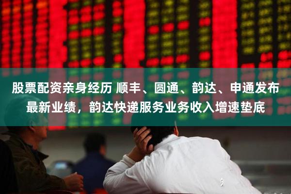 股票配资亲身经历 顺丰、圆通、韵达、申通发布最新业绩，韵达快递服务业务收入增速垫底