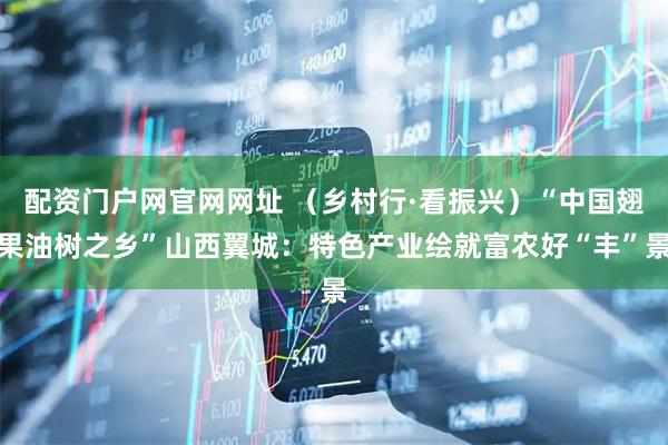 配资门户网官网网址 （乡村行·看振兴）“中国翅果油树之乡”山西翼城：特色产业绘就富农好“丰”景