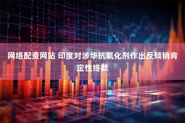 网络配资网站 印度对涉华抗氧化剂作出反倾销肯定性终裁