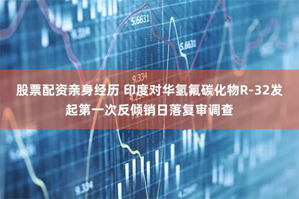 股票配资亲身经历 印度对华氢氟碳化物R-32发起第一次反倾销日落复审调查