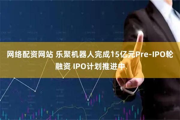 网络配资网站 乐聚机器人完成15亿元Pre-IPO轮融资 IPO计划推进中