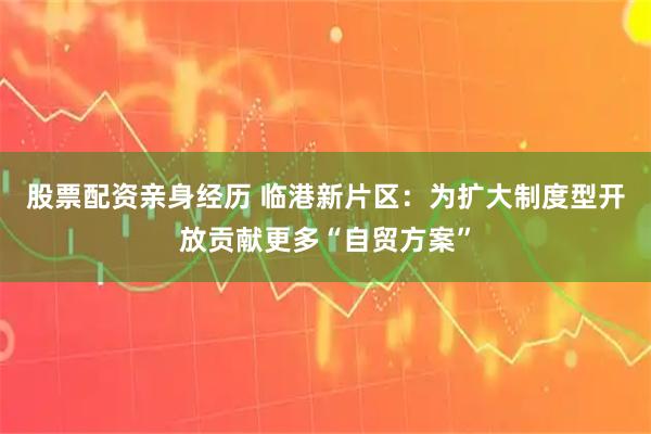 股票配资亲身经历 临港新片区：为扩大制度型开放贡献更多“自贸方案”