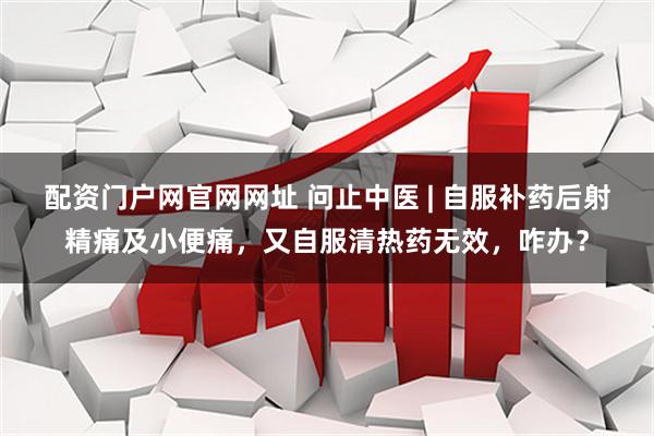 配资门户网官网网址 问止中医 | 自服补药后射精痛及小便痛，又自服清热药无效，咋办？