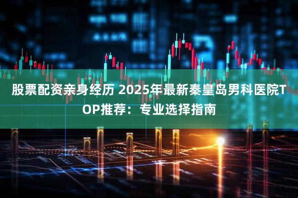 股票配资亲身经历 2025年最新秦皇岛男科医院TOP推荐：专业选择指南