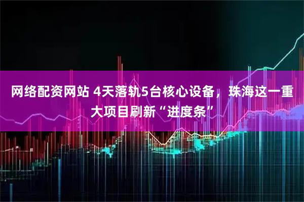 网络配资网站 4天落轨5台核心设备，珠海这一重大项目刷新“进度条”
