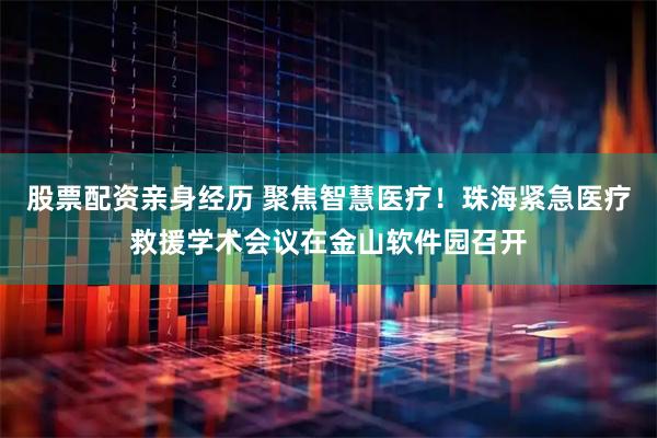 股票配资亲身经历 聚焦智慧医疗！珠海紧急医疗救援学术会议在金山软件园召开