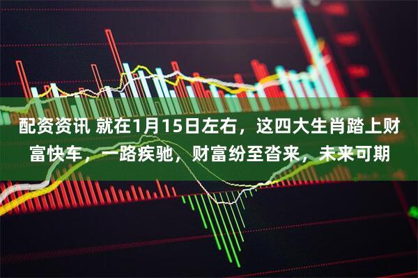 配资资讯 就在1月15日左右，这四大生肖踏上财富快车，一路疾驰，财富纷至沓来，未来可期