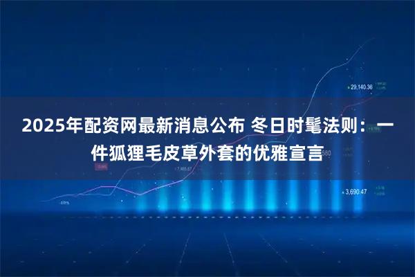 2025年配资网最新消息公布 冬日时髦法则：一件狐狸毛皮草外套的优雅宣言