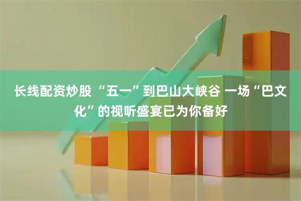 长线配资炒股 “五一”到巴山大峡谷 一场“巴文化”的视听盛宴已为你备好