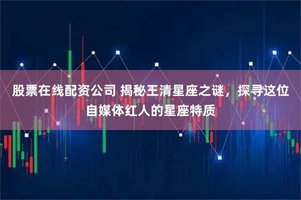 股票在线配资公司 揭秘王清星座之谜，探寻这位自媒体红人的星座特质